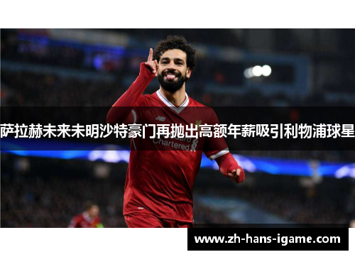 萨拉赫未来未明沙特豪门再抛出高额年薪吸引利物浦球星 萨拉赫未来未明沙特豪门再抛出高额年薪吸引利物浦球星