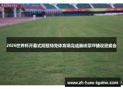 2026世界杯开幕式阿兹特克体育场完成最终草坪铺设迎盛会