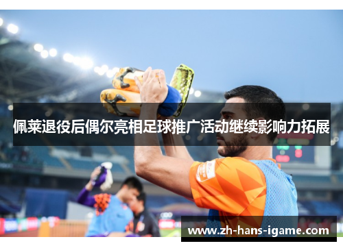 佩莱退役后偶尔亮相足球推广活动继续影响力拓展